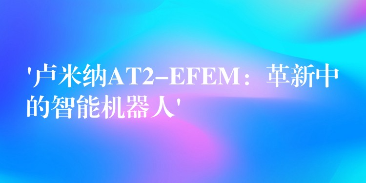 ‘卢米纳AT2-EFEM：革新中的智能机器人’