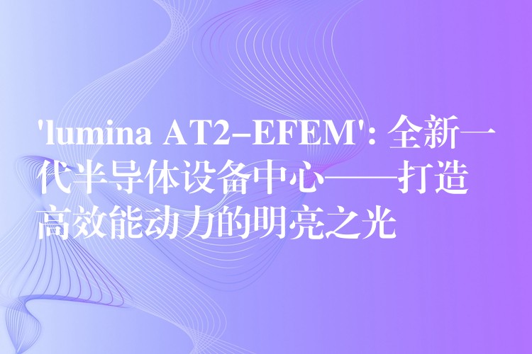 ‘lumina AT2-EFEM’: 全新一代半导体设备中心——打造高效能动力的明亮之光