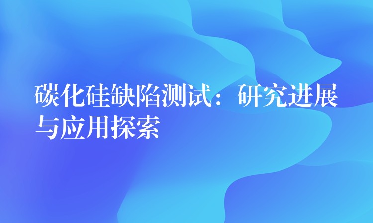 碳化硅缺陷测试：研究进展与应用探索