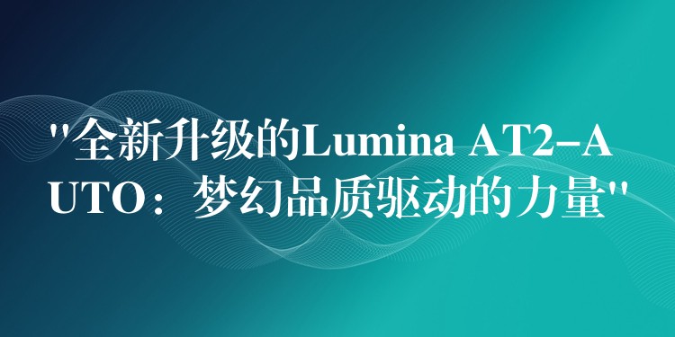 “全新升级的Lumina AT2-AUTO:梦幻品质驱动的力量”