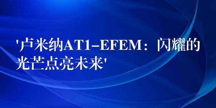 ‘卢米纳AT1-EFEM：闪耀的光芒点亮未来’