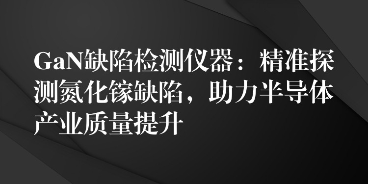 GaN缺陷检测仪器:精准探测氮化镓缺陷,助力半导体产业质量提升