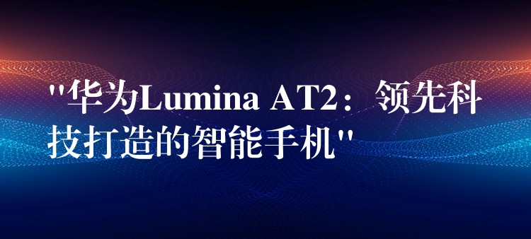 “华为Lumina AT2:领先科技打造的智能手机”