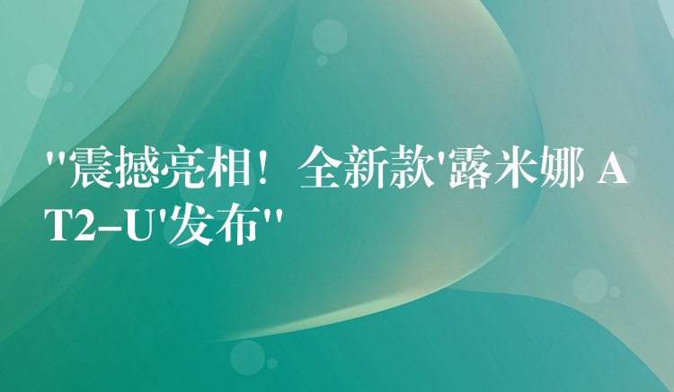 “震撼亮相!全新款’露米娜 AT2-U’发布”