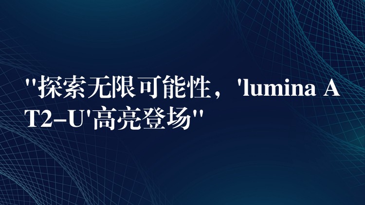 “探索无限可能性,’lumina AT2-U’高亮登场”