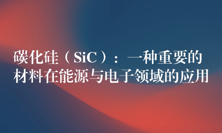 碳化硅(SiC):一种重要的材料在能源与电子领域的应用