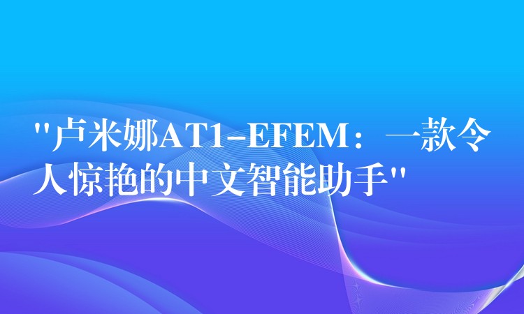 “卢米娜AT1-EFEM:一款令人惊艳的中文智能助手”