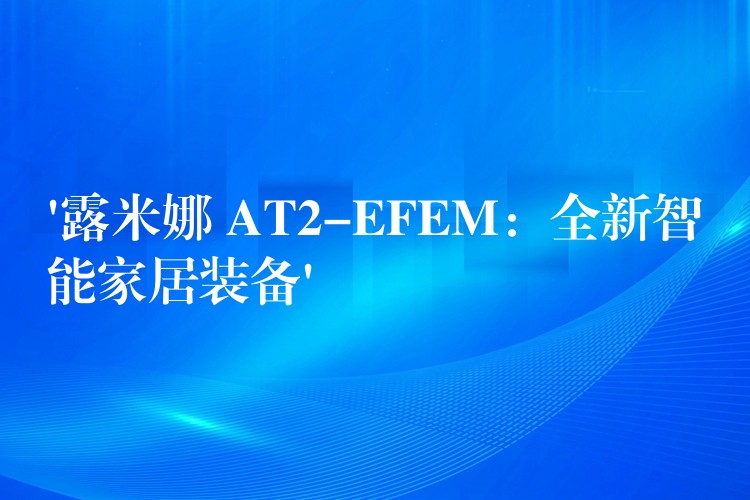 ‘露米娜 AT2-EFEM:全新智能家居装备’