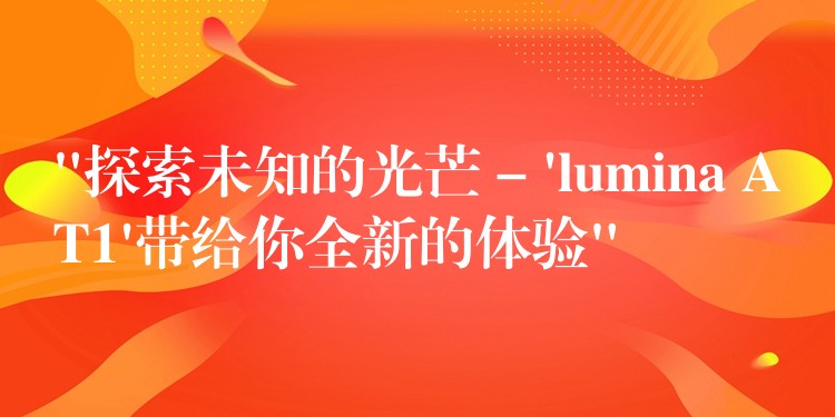 “探索未知的光芒 – ‘lumina AT1’带给你全新的体验”