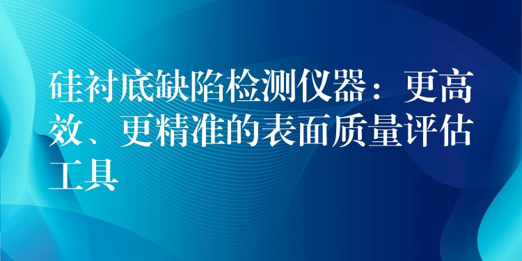 硅衬底缺陷检测仪器:更高效、更精准的表面质量评估工具