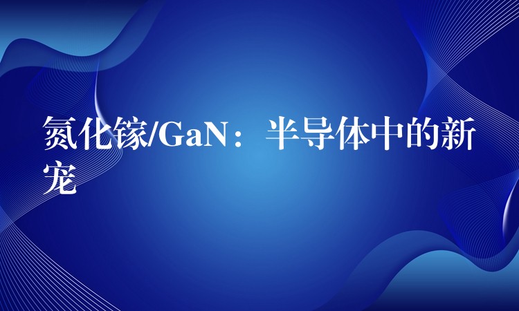 氮化镓/GaN:半导体中的新宠