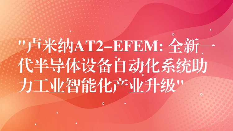 “卢米纳AT2-EFEM: 全新一代半导体设备自动化系统助力工业智能化产业升级”
