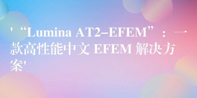 ‘“Lumina AT2-EFEM”:一款高性能中文 EFEM 解决方案’