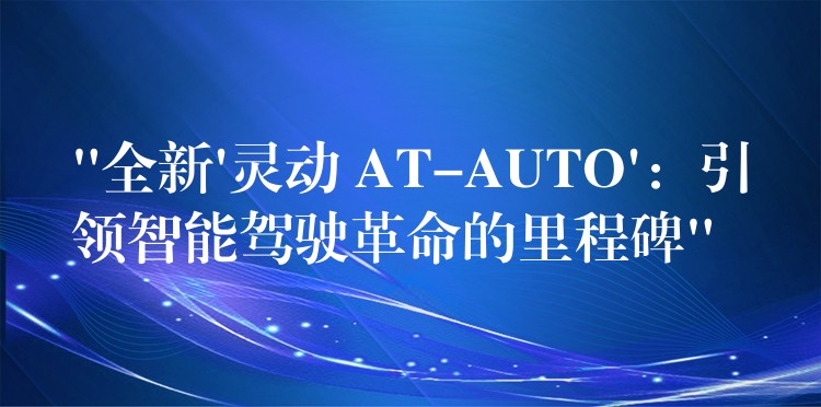 “全新’灵动 AT-AUTO’：引领智能驾驶革命的里程碑”