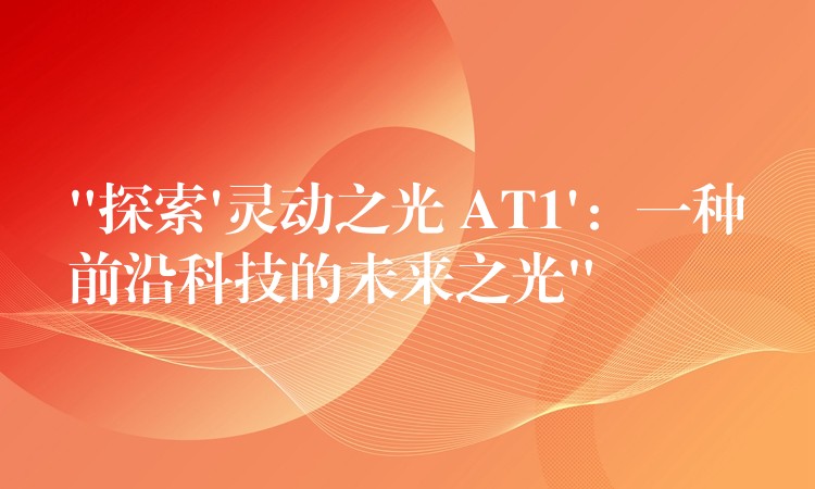 “探索’灵动之光 AT1’:一种前沿科技的未来之光”
