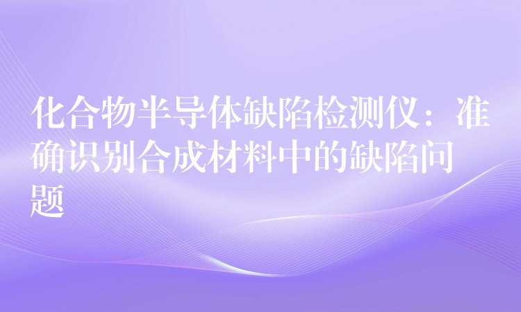 化合物半导体缺陷检测仪：准确识别合成材料中的缺陷问题