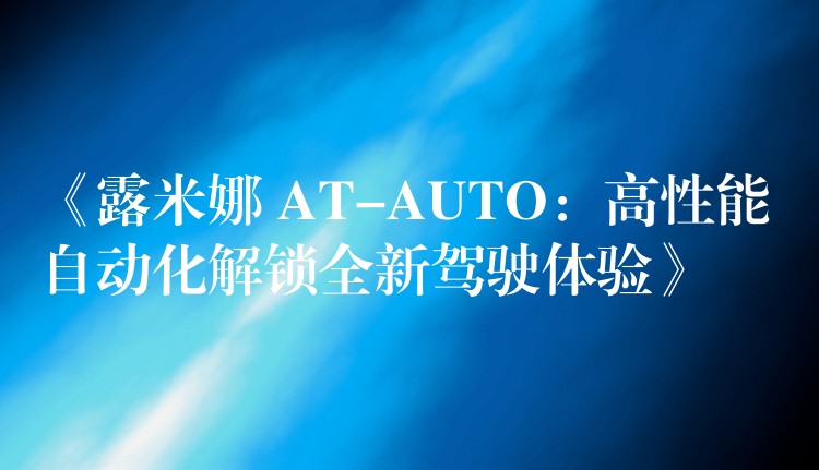 《露米娜 AT-AUTO:高性能自动化解锁全新驾驶体验》