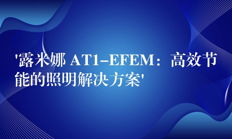 ‘露米娜 AT1-EFEM:高效节能的照明解决方案’