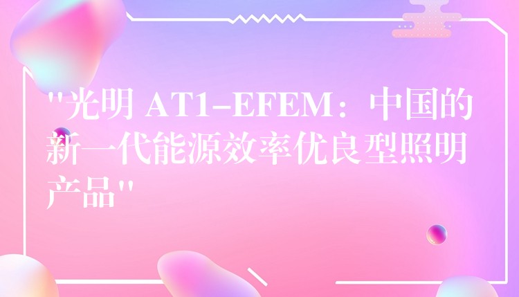“光明 AT1-EFEM：中国的新一代能源效率优良型照明产品”