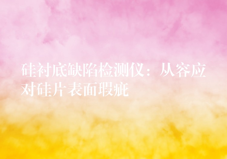 硅衬底缺陷检测仪:从容应对硅片表面瑕疵