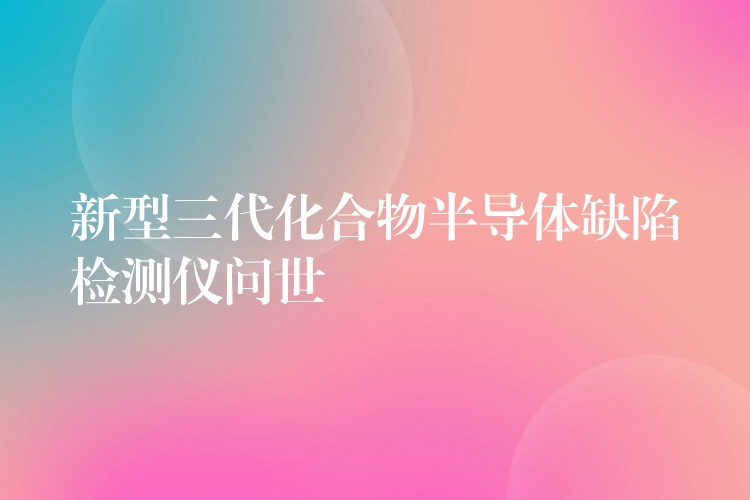 新型三代化合物半导体缺陷检测仪问世