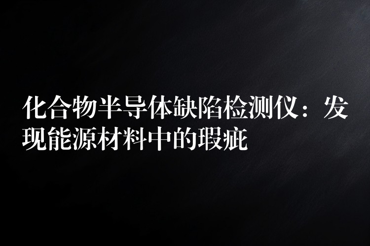 化合物半导体缺陷检测仪:发现能源材料中的瑕疵