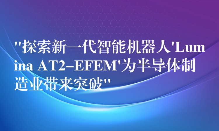 “探索新一代智能机器人’Lumina AT2-EFEM’为半导体制造业带来突破”