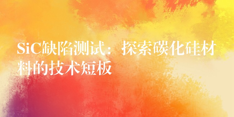 SiC缺陷测试:探索碳化硅材料的技术短板