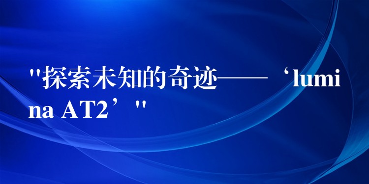 “探索未知的奇迹——‘lumina AT2’”