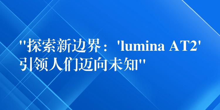 “探索新边界:’lumina AT2’引领人们迈向未知”