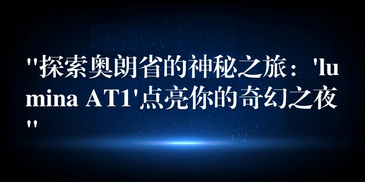“探索奥朗省的神秘之旅:’lumina AT1’点亮你的奇幻之夜”