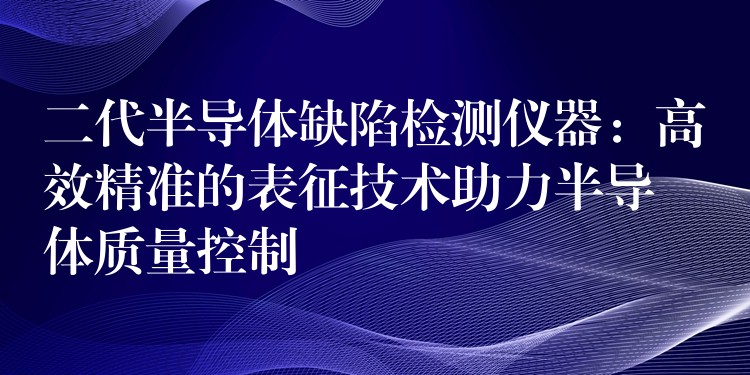 二代半导体缺陷检测仪器:高效精准的表征技术助力半导体质量控制