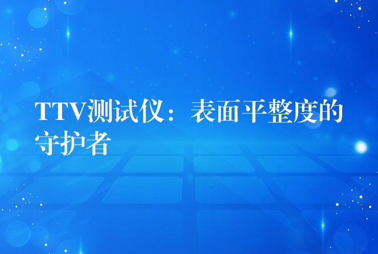 TTV测试仪:表面平整度的守护者
