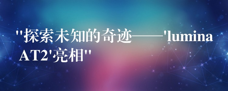 “探索未知的奇迹——’lumina AT2’亮相”
