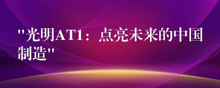 “光明AT1：点亮未来的中国制造”