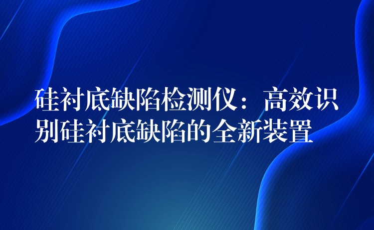 硅衬底缺陷检测仪:高效识别硅衬底缺陷的全新装置