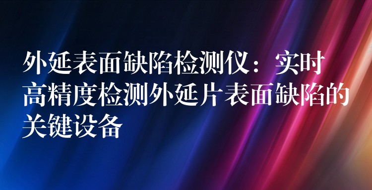 外延表面缺陷检测仪:实时高精度检测外延片表面缺陷的关键设备