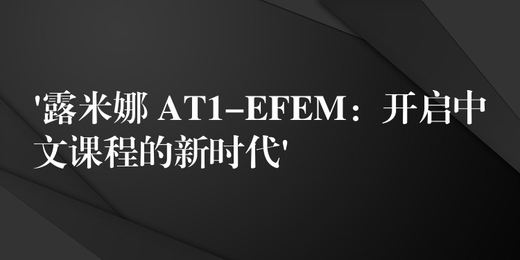 ‘露米娜 AT1-EFEM:开启中文课程的新时代’