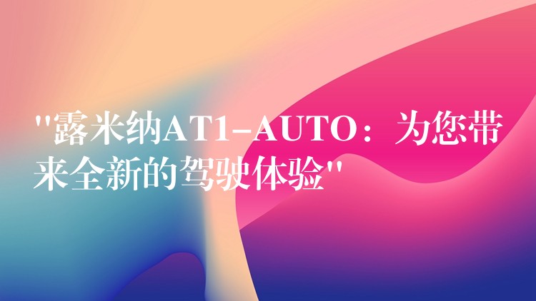 “露米纳AT1-AUTO：为您带来全新的驾驶体验”