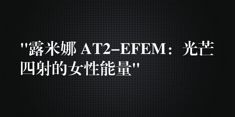 “露米娜 AT2-EFEM:光芒四射的女性能量”