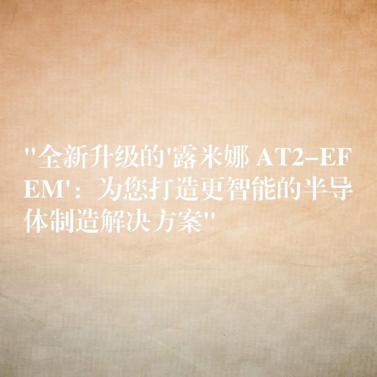 “全新升级的’露米娜 AT2-EFEM’:为您打造更智能的半导体制造解决方案”