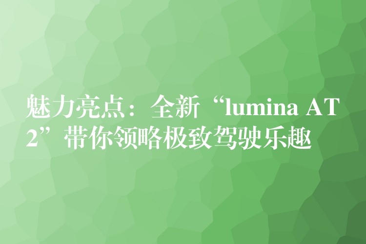 魅力亮点：全新“lumina AT2”带你领略极致驾驶乐趣