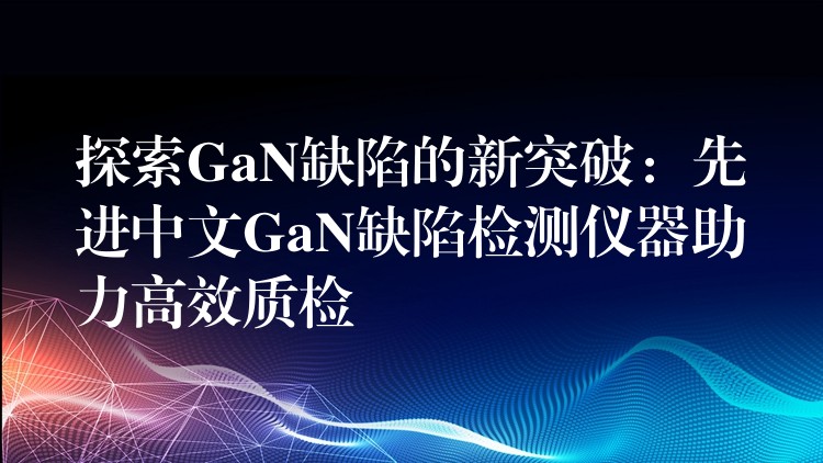 探索GaN缺陷的新突破:先进中文GaN缺陷检测仪器助力高效质检
