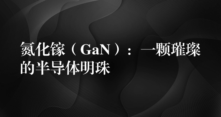 氮化镓(GaN):一颗璀璨的半导体明珠