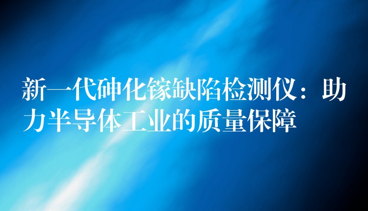 新一代砷化镓缺陷检测仪:助力半导体工业的质量保障