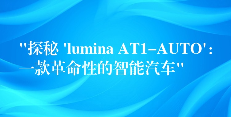 “探秘 ‘lumina AT1-AUTO’:一款革命性的智能汽车”