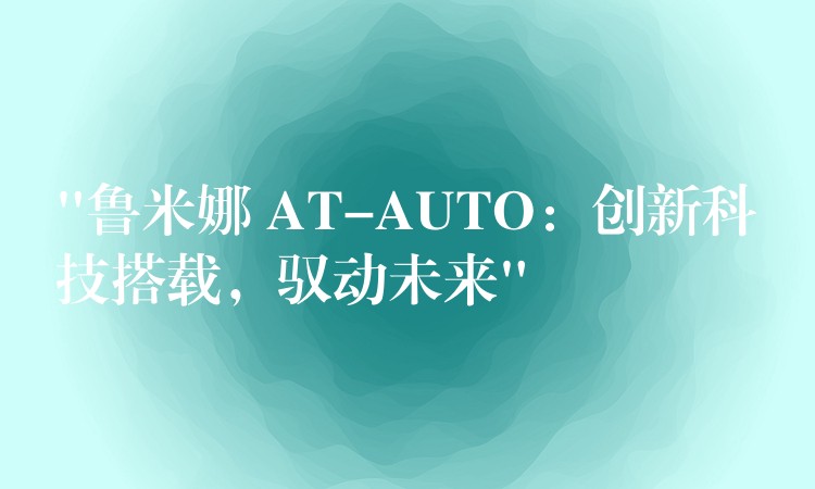 “鲁米娜 AT-AUTO:创新科技搭载,驭动未来”