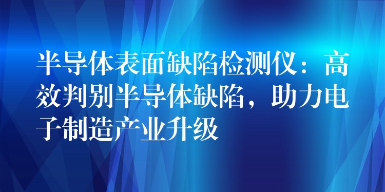 半导体表面缺陷检测仪：高效判别半导体缺陷，助力电子制造产业升级