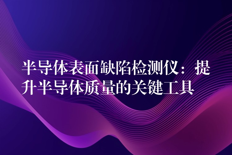 半导体表面缺陷检测仪：提升半导体质量的关键工具