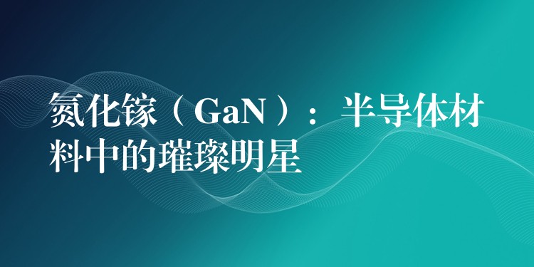 氮化镓(GaN):半导体材料中的璀璨明星